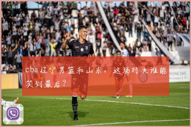 cba辽宁男篮和山东，这场对决谁能笑到最后？