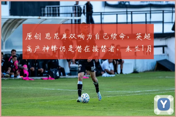 原创 恩昆库双响为自己续命，英超高产神锋仍是潜在接替者，米兰1月将再签2人
