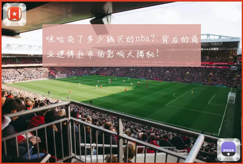 咪咕花了多少钱买的nba？背后的商业逻辑和市场影响大揭秘！
