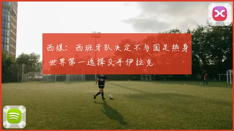 西媒：西班牙队决定不与国足热身 世界第一选择交手伊拉克