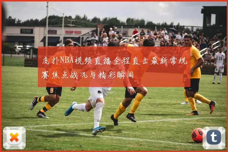 虎扑NBA视频直播全程直击最新常规赛焦点战况与精彩瞬间