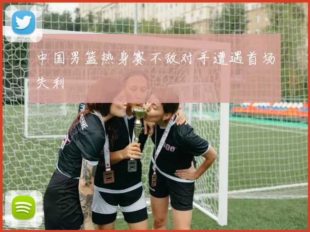 中国男篮热身赛不敌对手遭遇首场失利