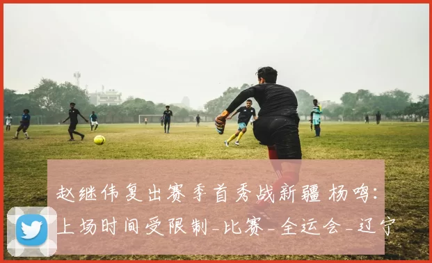 赵继伟复出赛季首秀战新疆 杨鸣：上场时间受限制_比赛_全运会_辽宁