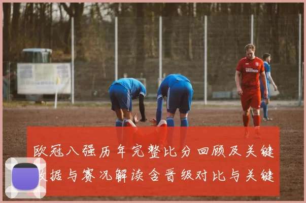 欧冠八强历年完整比分回顾及关键数据与赛况解读含晋级对比与关键战役
