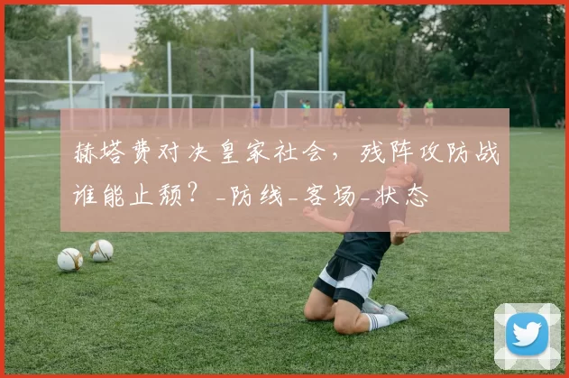 赫塔费对决皇家社会，残阵攻防战谁能止颓？_防线_客场_状态