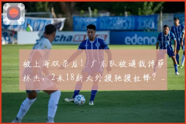被上海双杀后！广东队被逼裁掉萨林杰，2米18新大外援驰援杜锋？_北京_CBA