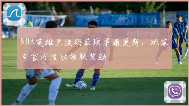 NBA英雄兑换码获取渠道更新，玩家可官方活动领取奖励