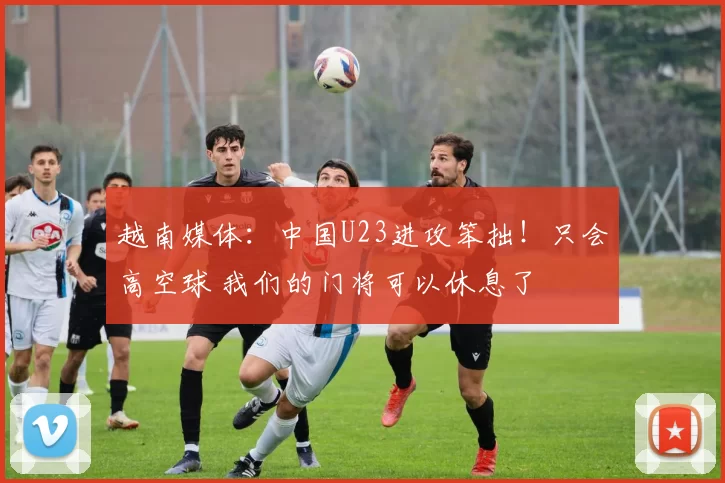 越南媒体：中国U23进攻笨拙！只会高空球 我们的门将可以休息了