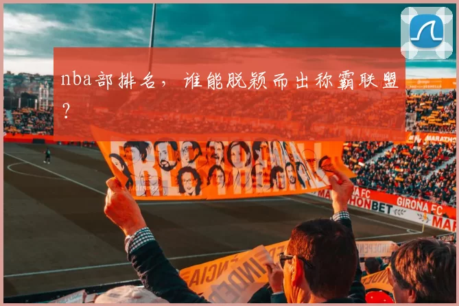 nba部排名，谁能脱颖而出称霸联盟？