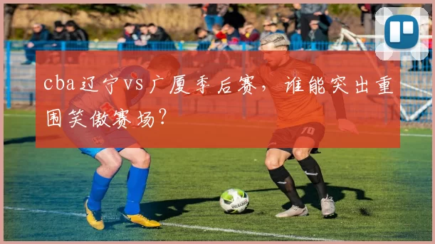 cba辽宁vs广厦季后赛，谁能突出重围笑傲赛场？