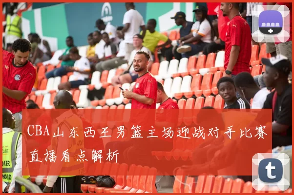 CBA山东西王男篮主场迎战对手比赛直播看点解析