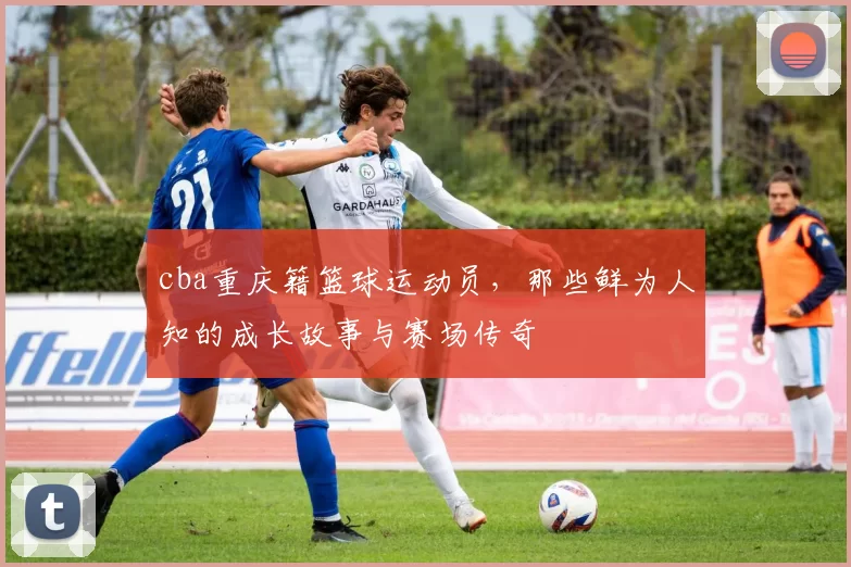 cba重庆籍篮球运动员，那些鲜为人知的成长故事与赛场传奇