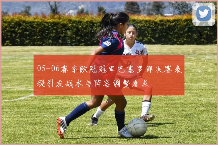 05-06赛季欧冠冠军巴塞罗那决赛表现引发战术与阵容调整看点