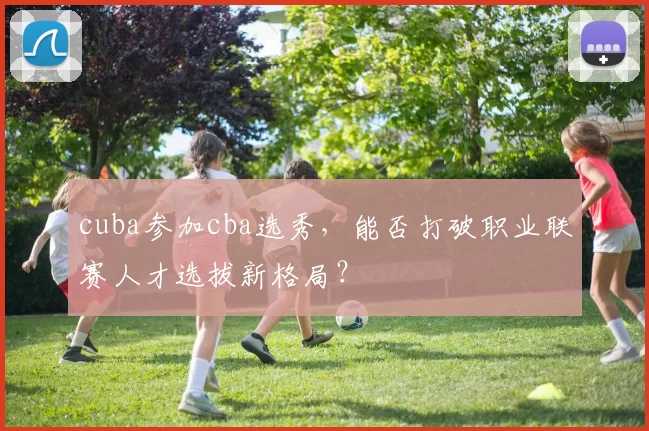 cuba参加cba选秀，能否打破职业联赛人才选拔新格局？