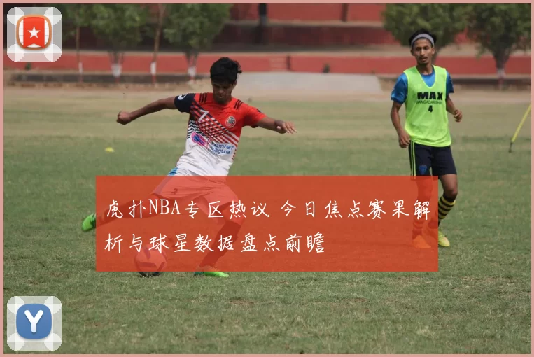 虎扑NBA专区热议 今日焦点赛果解析与球星数据盘点前瞻