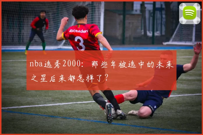 nba选秀2000：那些年被选中的未来之星后来都怎样了？