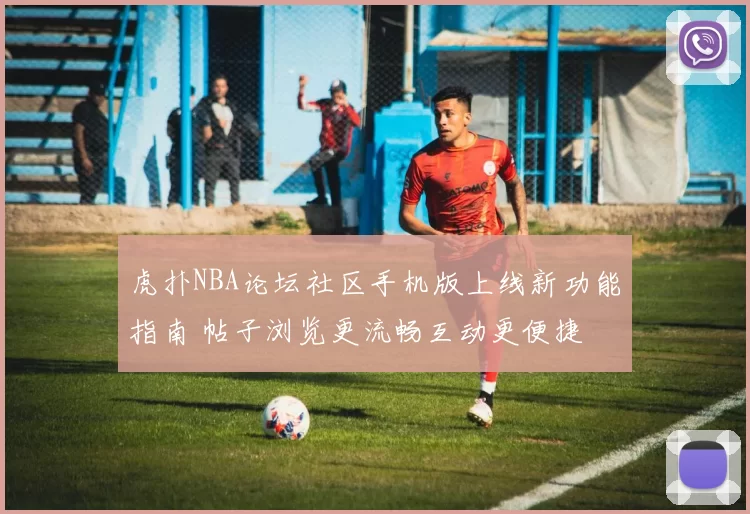 虎扑NBA论坛社区手机版上线新功能指南 帖子浏览更流畅互动更便捷