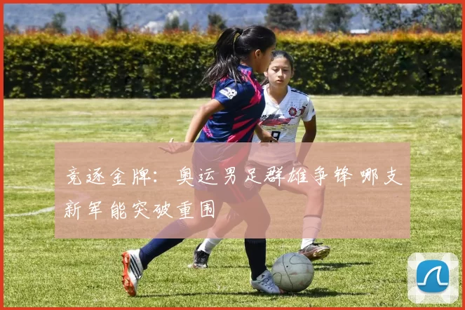 竞逐金牌：奥运男足群雄争锋 哪支新军能突破重围