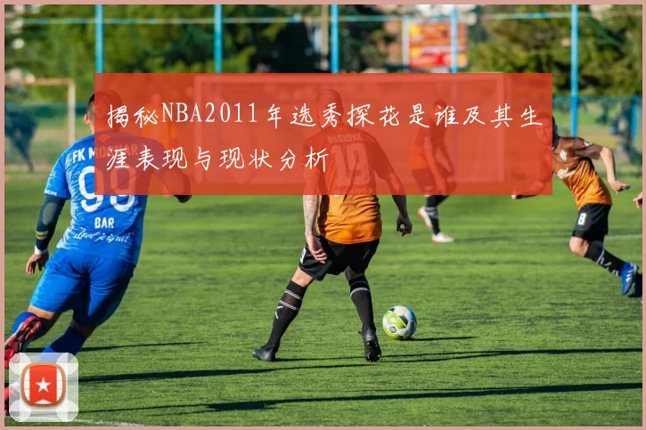 揭秘NBA2011年选秀探花是谁及其生涯表现与现状分析