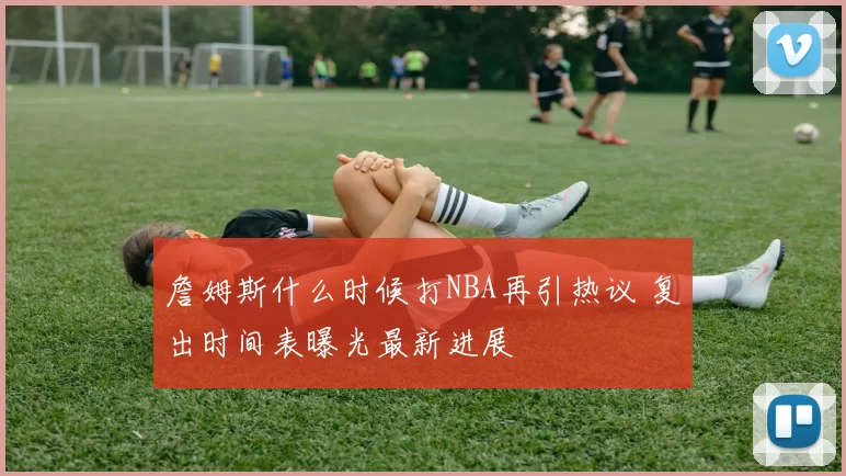 詹姆斯什么时候打NBA再引热议 复出时间表曝光最新进展