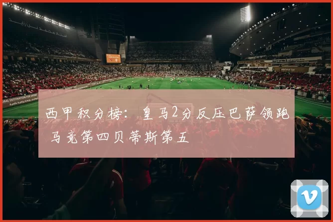 西甲积分榜：皇马2分反压巴萨领跑 马竞第四贝蒂斯第五