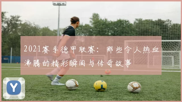 2021赛季德甲联赛：那些令人热血沸腾的精彩瞬间与传奇故事