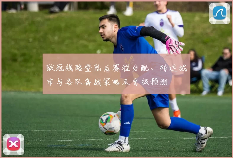欧冠线路登陆后赛程分配、转运城市与各队备战策略及晋级预测