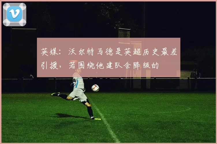 英媒：沃尔特马德是英超历史最差引援，若围绕他建队会降级的