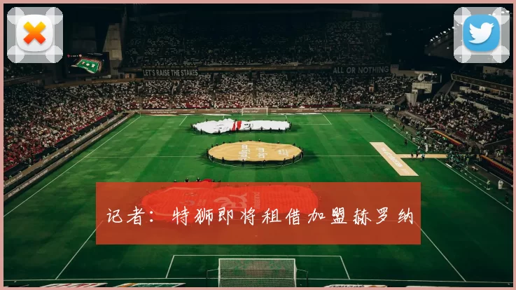 记者：特狮即将租借加盟赫罗纳