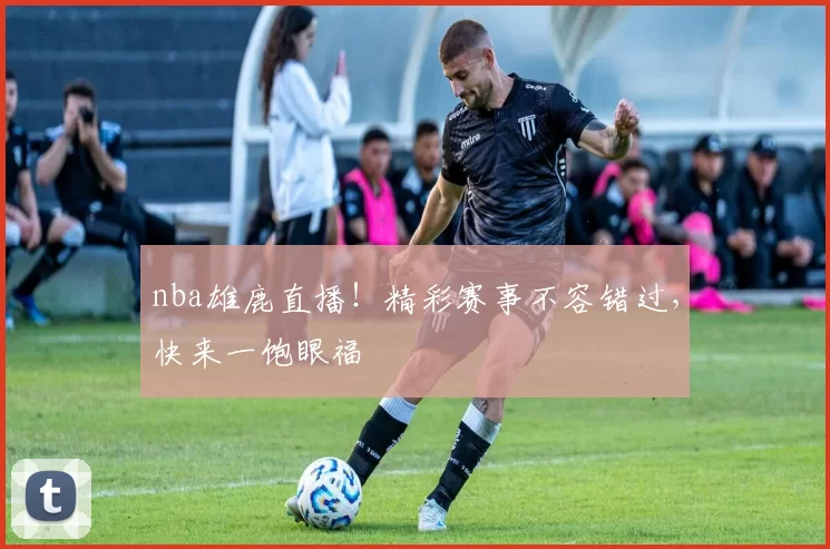 nba雄鹿直播！精彩赛事不容错过，快来一饱眼福