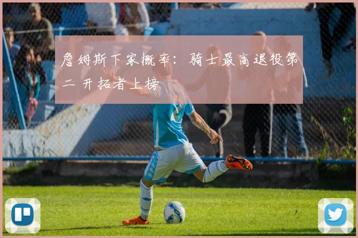 詹姆斯下家概率：骑士最高退役第二 开拓者上榜