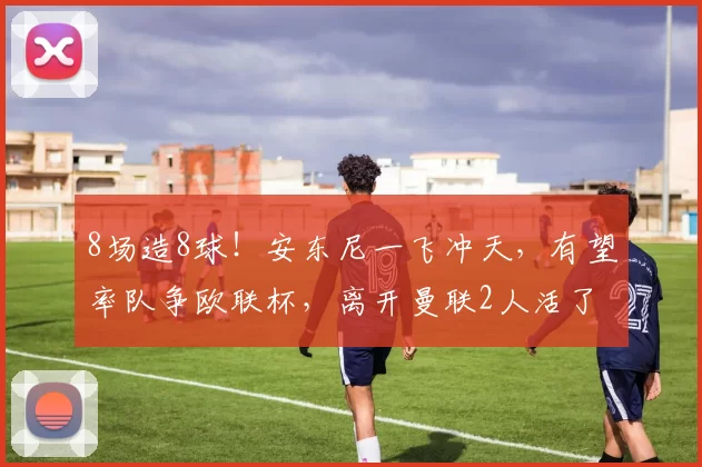 8场造8球！安东尼一飞冲天，有望率队争欧联杯，离开曼联2人活了