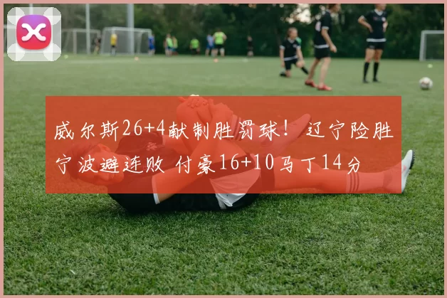 威尔斯26+4献制胜罚球！辽宁险胜宁波避连败 付豪16+10马丁14分