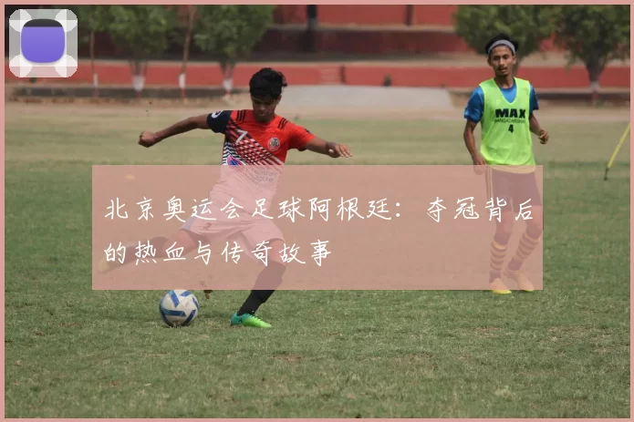 北京奥运会足球阿根廷：夺冠背后的热血与传奇故事