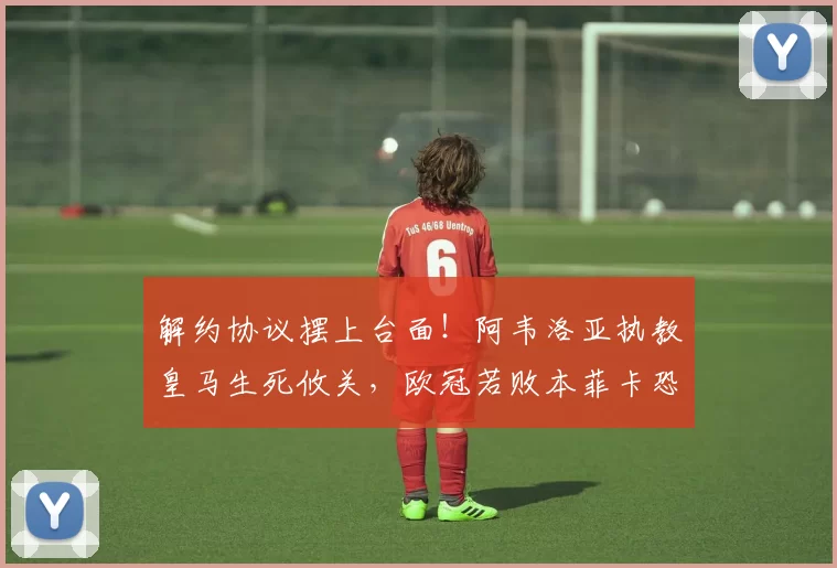 解约协议摆上台面！阿韦洛亚执教皇马生死攸关，欧冠若败本菲卡恐遭扫地出门_赛季_主帅_西甲