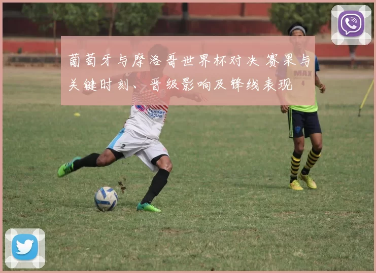 葡萄牙与摩洛哥世界杯对决 赛果与关键时刻、晋级影响及锋线表现