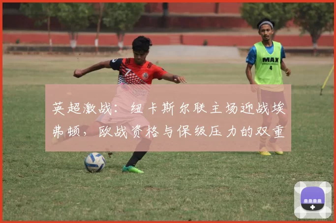 英超激战：纽卡斯尔联主场迎战埃弗顿，欧战资格与保级压力的双重碰撞_防守_双方_中场