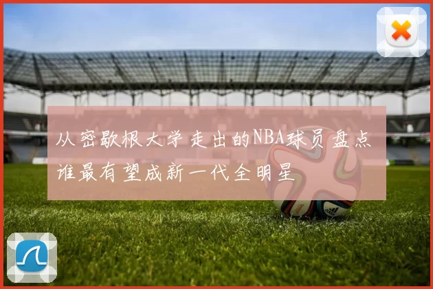 从密歇根大学走出的NBA球员盘点 谁最有望成新一代全明星