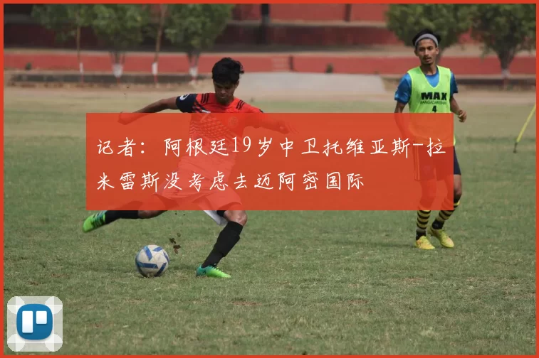 记者：阿根廷19岁中卫托维亚斯-拉米雷斯没考虑去迈阿密国际
